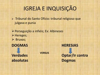 IGREJA E INQUISIÇÃO
DOGMAS
Verdades
absolutas
HERESIAS
Optar/Ir contra
Dogmas
VERSUS
 Tribunal do Santo Ofício: tribunal religioso que
julgava e punia
Perseguição a infiéis; Ex: Albineses
Hereges;
 Bruxas;
 