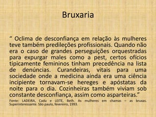 Bruxaria
“ Oclima de desconfiança em relação às mulheres
teve também predileções profissionais. Quando não
era o caso de grandes perseguições orquestradas
para expurgar males como a pest, certos ofícios
tipicamente femininos tinham precedência na lista
de denúncias. Curandeiras, vitais para uma
sociedade onde a medicina ainda era uma ciência
incipiente tornavam-se hereges e apóstatas da
noite para o dia. Cozinheiras também viviam sob
constante desconfiança, assim como asparteiras.”
Fonte: LADEIRA, Cadu e LEITE, Beth. As mulheres em chamas – as bruxas.
Superinteressante. São paulo, fevereiro, 1993.
 