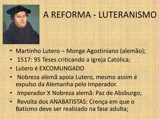 A REFORMA - LUTERANISMO
• Martinho Lutero – Monge Agostiniano (alemão);
• 1517: 95 Teses criticando a Igreja Católica;
• Lutero é EXCOMUNGADO
• Nobreza alemã apoia Lutero, mesmo assim é
expulso da Alemanha pelo Imperador.
• Imperador X Nobreza alemã: Paz de Absburgo;
• Revolta dos ANABATISTAS: Crença em que o
Batismo deve ser realizado na fase adulta;
 