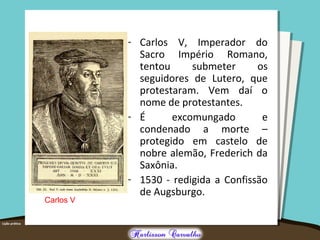 - Carlos V, Imperador do
Sacro Império Romano,
tentou submeter os
seguidores de Lutero, que
protestaram. Vem daí o
nome de protestantes.
- É excomungado e
condenado a morte –
protegido em castelo de
nobre alemão, Frederich da
Saxônia.
- 1530 - redigida a Confissão
de Augsburgo.
Carlos V
 
