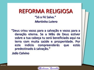 REFORMA RELIGIOSAREFORMA RELIGIOSA
““Só a Fé Salva.”Só a Fé Salva.”
Martinho LuteroMartinho Lutero
““Deus criou vasos para a salvação e vasos para aDeus criou vasos para a salvação e vasos para a
danação eterna. Se a Mão de Deus estiverdanação eterna. Se a Mão de Deus estiver
sobre a tua cabeça tu será beneficiado aqui nasobre a tua cabeça tu será beneficiado aqui na
terra com muita saúde e prosperidade. Porterra com muita saúde e prosperidade. Por
este indício compreenderás que estáseste indício compreenderás que estás
predestinado à salvação.”predestinado à salvação.”
João CalvinoJoão Calvino
 