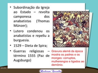 • Subordinação da Igreja
ao Estado – revolta
camponesa dos
anabatistas (Thomas
Münzer);
• Lutero condenou os
anabatistas e repeliu a
burguesia.
• 1529 – Dieta de Spira;
• Guerras religiosas –
término 1555 (Paz de
Augsburgo)
Gravura alemã da época
mostra os padres e os
monges: corruptos,
mulherengos e ligados ao
demônio.
 