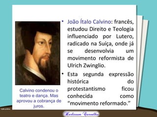 • João Ítalo Calvino: francês,
estudou Direito e Teologia
influenciado por Lutero,
radicado na Suíça, onde já
se desenvolvia um
movimento reformista de
Ulrich Zwinglio.
• Esta segunda expressão
histórica do
protestantismo ficou
conhecida como
“movimento reformado.”
Calvino condenou o
teatro e dança. Mas
aprovou a cobrança de
juros.
 