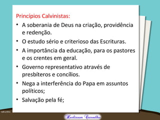 Princípios Calvinistas:
• A soberania de Deus na criação, providência
e redenção.
• O estudo sério e criterioso das Escrituras.
• A importância da educação, para os pastores
e os crentes em geral.
• Governo representativo através de
presbíteros e concílios.
• Nega a interferência do Papa em assuntos
políticos;
• Salvação pela fé;
 