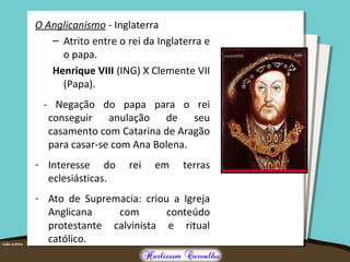 O Anglicanismo - Inglaterra
– Atrito entre o rei da Inglaterra e
o papa.
Henrique VIII (ING) X Clemente VII
(Papa).
- Negação do papa para o rei
conseguir anulação de seu
casamento com Catarina de Aragão
para casar-se com Ana Bolena.
- Interesse do rei em terras
eclesiásticas.
- Ato de Supremacia: criou a Igreja
Anglicana com conteúdo
protestante calvinista e ritual
católico.
 
