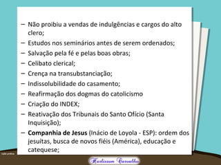 – Não proibiu a vendas de indulgências e cargos do alto
clero;
– Estudos nos seminários antes de serem ordenados;
– Salvação pela fé e pelas boas obras;
– Celibato clerical;
– Crença na transubstanciação;
– Indissolubilidade do casamento;
– Reafirmação dos dogmas do catolicismo
– Criação do INDEX;
– Reativação dos Tribunais do Santo Ofício (Santa
Inquisição);
– Companhia de Jesus (Inácio de Loyola - ESP): ordem dos
jesuítas, busca de novos fiéis (América), educação e
catequese;
 