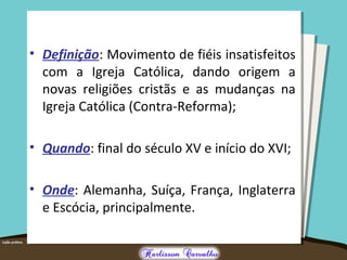 • Definição: Movimento de fiéis insatisfeitos
com a Igreja Católica, dando origem a
novas religiões cristãs e as mudanças na
Igreja Católica (Contra-Reforma);
• Quando: final do século XV e início do XVI;
• Onde: Alemanha, Suíça, França, Inglaterra
e Escócia, principalmente.
 