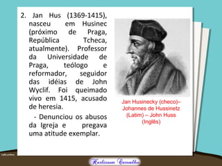 2. Jan Hus (1369-1415),
nasceu em Husinec
(próximo de Praga,
República Tcheca,
atualmente). Professor
da Universidade de
Praga, teólogo e
reformador, seguidor
das idéias de John
Wyclif. Foi queimado
vivo em 1415, acusado
de heresia.
- Denunciou os abusos
da Igreja e pregava
uma atitude exemplar.
Jan Husinecky (checo)–
Johannes de Hussinetz
(Latim) – John Huss
(Inglês)
 