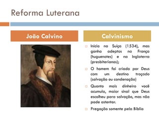 Reforma Luterana
 Inicia na Suíça (1534), mas
ganha adeptos na França
(huguenotes) e na Inglaterra
(presbiterianos);
 O homem foi criado por Deus
com um destino traçado
(salvação ou condenação)
 Quanto mais dinheiro você
acumula, maior sinal que Deus
escolheu para salvação, mas não
pode ostentar.
 Pregação somente pela Bíblia
João Calvino Calvinismo
 
