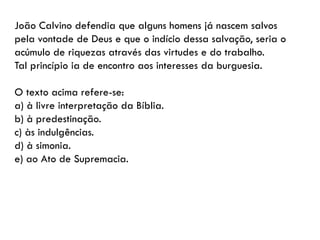 João Calvino defendia que alguns homens já nascem salvos
pela vontade de Deus e que o indício dessa salvação, seria o
acúmulo de riquezas através das virtudes e do trabalho.
Tal princípio ia de encontro aos interesses da burguesia.
O texto acima refere-se:
a) à livre interpretação da Bíblia.
b) à predestinação.
c) às indulgências.
d) à simonia.
e) ao Ato de Supremacia.
 