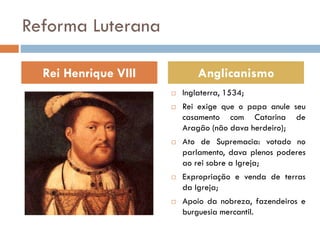 Reforma Luterana
 Inglaterra, 1534;
 Rei exige que o papa anule seu
casamento com Catarina de
Aragão (não dava herdeiro);
 Ato de Supremacia: votado no
parlamento, dava plenos poderes
ao rei sobre a Igreja;
 Expropriação e venda de terras
da Igreja;
 Apoio da nobreza, fazendeiros e
burguesia mercantil.
Rei Henrique VIII Anglicanismo
 