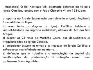 (Mackenzie) O Rei Henrique VIII, aclamado defensor da fé pela
Igreja Católica, rompeu com o Papa Clemente VII em 1534, por:
a) opor-se ao Ato de Supremacia que submetia a Igreja Anglicana
à autoridade do Papa.
b) rever todos os dogmas da Igreja Católica, incluindo a
indissolubilidade do sagrado matrimônio, através do Ato dos Seis
Artigos.
c) aceitar as 95 teses de Martinho Lutero, que denunciavam as
irregularidades da Igreja Católica.
d) ambicionar assumir as terras e as riquezas da Igreja Católica e
enfraquecer sua influência na Inglaterra.
e) defender que o trabalho e a acumulação de capital são
manifestações da predestinação à salvação eterna como
professava Santo Agostinho.
 