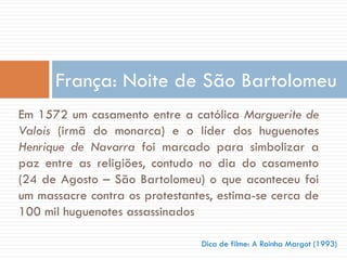 Em 1572 um casamento entre a católica Marguerite de
Valois (irmã do monarca) e o líder dos huguenotes
Henrique de Navarra foi marcado para simbolizar a
paz entre as religiões, contudo no dia do casamento
(24 de Agosto – São Bartolomeu) o que aconteceu foi
um massacre contra os protestantes, estima-se cerca de
100 mil huguenotes assassinados
França: Noite de São Bartolomeu
Dica de filme: A Rainha Margot (1993)
 