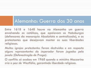 Entre 1618 e 1648 houve na Alemanha um guerra
envolvendo os católicos, que apoiavam os Habsburgos
(defensores da monarquia Absolutista e centralizada), e os
protestantes que desejavam manter as suas liberdades
religiosas.
Muitas igrejas protestantes foram destruídas e em resposta
alguns representantes do imperador foram jogados pela
janela (Defenestração de Praga).
O conflito só acabou em 1968 quando o ministro Mazzarino
cria a paz de Westfália, garantindo liberdade religiosa.
Alemanha: Guerra dos 30 anos
 
