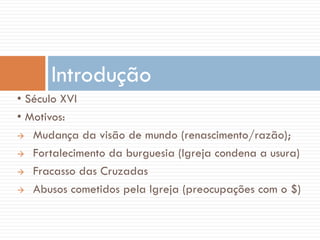 • Século XVI
• Motivos:
 Mudança da visão de mundo (renascimento/razão);
 Fortalecimento da burguesia (Igreja condena a usura)
 Fracasso das Cruzadas
 Abusos cometidos pela Igreja (preocupações com o $)
Introdução
 