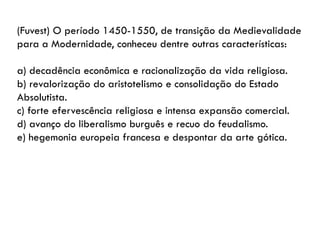 (Fuvest) O período 1450-1550, de transição da Medievalidade
para a Modernidade, conheceu dentre outras características:
a) decadência econômica e racionalização da vida religiosa.
b) revalorização do aristotelismo e consolidação do Estado
Absolutista.
c) forte efervescência religiosa e intensa expansão comercial.
d) avanço do liberalismo burguês e recuo do feudalismo.
e) hegemonia europeia francesa e despontar da arte gótica.
 