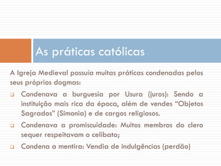 A Igreja Medieval possuía muitas práticas condenadas pelos
seus próprios dogmas:
 Condenava a burguesia por Usura (juros): Sendo a
instituição mais rica da época, além de vendes “Objetos
Sagrados” (Simonia) e de cargos religiosos.
 Condenava a promiscuidade: Muitos membros do clero
sequer respeitavam o celibato;
 Condena a mentira: Vendia de indulgências (perdão)
As práticas católicas
 