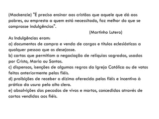 (Mackenzie) "É preciso ensinar aos cristãos que aquele que dá aos
pobres, ou empresta a quem está necessitado, faz melhor do que se
comprasse indulgências".
(Martinho Lutero)
As Indulgências eram:
a) documentos de compra e venda de cargos e títulos eclesiásticos a
qualquer pessoa que os desejasse.
b) cartas que permitiam a negociação de relíquias sagradas, usadas
por Cristo, Maria ou Santos.
c) dispensas, isenções de algumas regras da Igreja Católica ou de votos
feitos anteriormente pelos fiéis.
d) proibições de receber o dízimo oferecido pelos fiéis e incentivo à
prática da usura pelo alto clero.
e) absolvições dos pecados de vivos e mortos, concedidas através de
cartas vendidas aos fiéis.
 