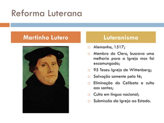 Reforma Luterana
 Alemanha, 1517;
 Membro do Clero, buscava uma
melhoria para a Igreja mas foi
excomungado;
 95 Teses: Igreja de Wittenberg;
 Salvação somente pela fé;
 Eliminação do Celibato e culto
aos santos;
 Culto em língua nacional;
 Submissão da Igreja ao Estado.
Martinho Lutero Luteranismo
 