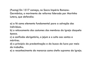 (Pucmg) Em 1517 começa, no Sacro Império Romano-
Germânico, o movimento de reforma liderado por Martinho
Lutero, que defendia:
a) a fé como elemento fundamental para a salvação dos
indivíduos.
b) o relaxamento dos costumes dos membros da Igreja daquela
época.
c) a confissão obrigatória, o jejum e o culto aos santos e
mártires.
d) o princípio da predestinação e da busca do lucro por meio
do trabalho.
e) o reconhecimento do monarca como chefe supremo da Igreja.
 