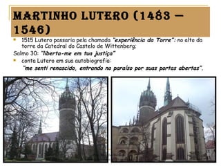 martinho Lutero (1483 —
1546)
 1515 Lutero passaria pela chamada “experiência da Torre”: no alto da
torre da Catedral do Castelo de Wittenberg;
Salmo 30: “liberta-me em tua justiça”
 conta Lutero em sua autobiografia: 
“me senti renascido, entrando no paraíso por suas portas abertas”.
Prof. Douglas Barraqui
www.dougnahistoria.blogspot.com
 