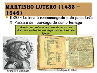 martinho Lutero (1483 —
1546)
 1520 – Lutero é excomungado pelo papa Leão
X. Passa a ser perseguido como herege.
Franz von Sickingen Tradução da Bíblia
Aquele que professa uma heresia ou pratica
doutrinas contrárias aos dogmas concebidos pela
igreja.
Prof. Douglas Barraqui
www.dougnahistoria.blogspot.com
 