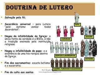 doutrina de Lutero
 Salvação pela fé;
 Sacerdócio universal – para Lutero
“pelo batismo somos todos
sacerdotes”;
 Negou da infalibilidade da Igreja: a
única fonte da verdade é a Bíblia, e não
a tradição ensinada pela instituição
religiosa;
 Negou a infalibilidade do papa: e a
existência de uma hie-rarquia dentro
da Igreja.
 Fim dos sacramentos: exceto batismo
e a eucaristia;
 Fim do culto aos santos
Prof. Douglas Barraqui
www.dougnahistoria.blogspot.com
 