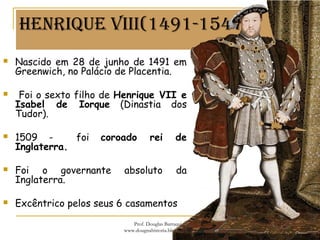 HenRiqUe viii(1491-1547)
 Nascido em 28 de junho de 1491 em
Greenwich, no Palácio de Placentia.
 Foi o sexto filho de Henrique VII e
Isabel de Iorque (Dinastia dos
Tudor).
 1509 - foi coroado rei de
Inglaterra.
 Foi o governante absoluto da
Inglaterra.
 Excêntrico pelos seus 6 casamentos
Prof. Douglas Barraqui
www.dougnahistoria.blogspot.com
 