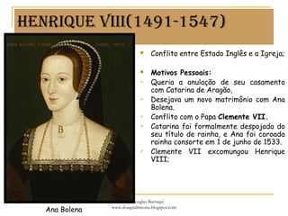 HenRiqUe viii(1491-1547)
 Conflito entre Estado Inglês e a Igreja;
 Motivos Pessoais:
 Queria a anulação de seu casamento
com Catarina de Aragão,
 Desejava um novo matrimônio com Ana
Bolena.
 Conflito com o Papa Clemente VII.
 Catarina foi formalmente despojada do
seu título de rainha, e Ana foi coroada
rainha consorte em 1 de junho de 1533.
 Clemente VII excomungou Henrique
VIII;
Ana Bolena
Prof. Douglas Barraqui
www.dougnahistoria.blogspot.com
 