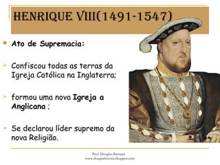 HenRiqUe viii(1491-1547)
 Ato de Supremacia:
 Confiscou todas as terras da
Igreja Católica na Inglaterra;
 formou uma nova Igreja a
Anglicana ;
 Se declarou líder supremo da
nova Religião.
Prof. Douglas Barraqui
www.dougnahistoria.blogspot.com
 
