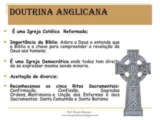 DoUTRina anGliCana
  É uma Igreja Católica Reformada;
 Importância da Bíblia: Adora a Deus e entende que
a Bíblia e a chave para compreender a revelação de
Deus aos homens;
 É uma Igreja Democrática onde todos tem direito
de se expressar mesmo sendo minoria.
 Aceitação do divorcio;
 Reconhecemos os cinco Ritos Sacramentais:
Confirmação, Confissão, Sagradas
Ordens, Matrimonio e Unção dos Enfermos e dois
Sacramentos: Santa Comunhão e Santo Batismo
Prof. Douglas Barraqui
www.dougnahistoria.blogspot.com
 