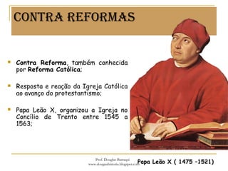 ConTRa ReFoRMas
 Contra Reforma, também conhecida
por Reforma Católica;
 Resposta e reação da Igreja Católica
ao avanço do protestantismo;
 Papa Leão X, organizou a Igreja no
Concílio de Trento entre 1545 a
1563;
Papa Leão X ( 1475 –1521)
Prof. Douglas Barraqui
www.dougnahistoria.blogspot.com
 