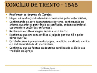 CONCÍLIO DE TRENTO - 1545
 Reafirmar os dogmas da Igreja;
 Negou as mudanças doutrinárias realizadas pelos reformistas,
 Confirmando os sete sacramentos (batismo, confirmação ou
crisma, eucaristia, penitência ou confissão, ordem sacerdotal,
casamento e unção dos enfermos);
 Reafirmou o culto à Virgem Maria e aos santos;
 Reafirmou que um bom católico é julgado por sua fé e pelas
obras que faz;
 Estabeleceu a supremacia dos papas, revalidou o celibato clerical
e a indissolubilidade do matrimônio.
 Confirmou que as fontes da doutrina católica são a Bíblia e a
tradição da Igreja.
Prof. Douglas Barraqui
www.dougnahistoria.blogspot.com
 