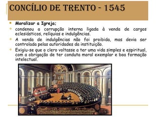 CONCÍLIO DE TRENTO - 1545
 Moralizar a Igreja;
 condenou a corrupção interna ligada à venda de cargos
eclesiásticos, relíquias e indulgências.
 A venda de indulgências não foi proibida, mas devia ser
controlada pelas autoridades da instituição.
 Exigiu-se que o clero voltasse a ter uma vida simples e espiritual,
com a obrigação de ter conduta moral exemplar e boa formação
intelectual.
Prof. Douglas Barraqui
www.dougnahistoria.blogspot.com
 