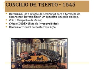 CONCÍLIO DE TRENTO - 1545
 Determinou-se a criação de seminários para a formação de
sacerdotes. Deveria haver um seminário em cada diocese,
 Crio a Companhia de Jesus;
 Criou o INDEX (lista de livros proibidos)
 Reabriu o tribunal da Santa Inquisição;
Prof. Douglas Barraqui
www.dougnahistoria.blogspot.com
 
