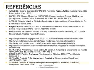REfERêNCIas AZEVEDO, Gislane Campos; SERIACOPI, Reinaldo. Projeto Teláris: história 7 ano. São
Paulo: Ática, 1º ed., 2012.
 CAPELLARI, Marcos Alexandre; NOGUEIRA, Fausto Henrique Gomes. História: ser
protagonista - Volume único. Ensino Médio. 1ª Ed. São Paulo: SM. 2010.
 COTRIM, Gilberto. História Global – Brasil e Geral. Volume Único. Ensino Médio. 8ª Ed.
São Paulo: Saraiva 2005.
 Projeto Araribá: História – 7º ano. /Obra coletiva/ São Paulo: Editora Moderna, 2010.
Editora Responsável: Maria Raquel Apolinário Melani.
 Uno: Sistema de Ensino – História – 6º ano. São Paulo: Grupo Santillana, 2011. Editor
Responsável: Angélica Pizzutto Pozzani.
 http://dougnahistoria.blogspot.com.br/2013/03/um-olhar-sobre-reforma-luterana.html;
 http://www.historiadomundo.com.br/idade-moderna/a-reforma-religiosa.htm
 http://www.historiadomundo.com.br/idade-moderna/a-reforma-religiosa.htm
 http://educacao.uol.com.br/disciplinas/historia/reformas-religiosas-1-causas-e-contexto-
historico.htm
 FERNÁNDEZ-ARMESTO, Felipe; WILSON, Derek A. Reforma: o cristianismo e o mundo
1500-2000 . Rio de Janeiro: Record, 1997. 416 p.
 COLLINSON, Patrick. A reforma. Rio de Janeiro: Objetiva, 2006. 277 p. (Historia
essencial )
 LÉONARD, Émile G. O Protestantismo Brasileiro. Rio de Janeiro / São Paulo:
JUERP/ASTE. 1981.
 SKINNER, Quentin. A formação do pensamento político moderno. São Paulo,
Companhia das Letras, 1996. Prof. Douglas Barraqui
www.dougnahistoria.blogspot.com
 