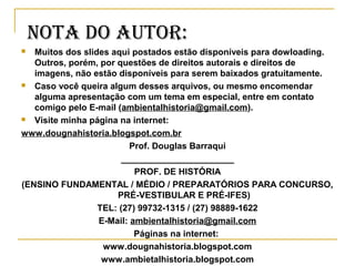  Muitos dos slides aqui postados estão disponíveis para dowloading.
Outros, porém, por questões de direitos autorais e direitos de
imagens, não estão disponíveis para serem baixados gratuitamente.
 Caso você queira algum desses arquivos, ou mesmo encomendar
alguma apresentação com um tema em especial, entre em contato
comigo pelo E-mail (ambientalhistoria@gmail.com).
 Visite minha página na internet:
www.dougnahistoria.blogspot.com.br
Prof. Douglas Barraqui
_______________________
PROF. DE HISTÓRIA
(ENSINO FUNDAMENTAL / MÉDIO / PREPARATÓRIOS PARA CONCURSO,
PRÉ-VESTIBULAR E PRÉ-IFES)
TEL: (27) 99732-1315 / (27) 98889-1622
E-Mail: ambientalhistoria@gmail.com
Páginas na internet:
www.dougnahistoria.blogspot.com
www.ambietalhistoria.blogspot.com
NOTa DO auTOR:
 