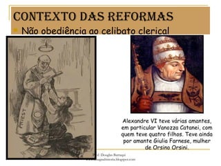 Contexto dAs reformAs
 Não obediência ao celibato clerical
Alexandre VI teve várias amantes,
em particular Vanozza Catanei, com
quem teve quatro filhos. Teve ainda
por amante Giulia Farnese, mulher
de Orsino Orsini.
Prof. Douglas Barraqui
www.dougnahistoria.blogspot.com
 