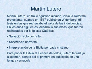 Martín Lutero
Martín Lutero, un fraile agustino alemán, inició la Reforma
protestante, cuando en 1517 publicó en Wittenberg, 95
tesis en las que rechazaba el valor de las indulgencias.
En los años siguientes, desarrolló sus ideas, que fueron
rechazadas por la Iglesia Católica:
• Salvación solo por la fe
• Sacerdocio universal
• Interpretación de la Biblia por cada cristiano
Para poner la Biblia al alcance de todos, Lutero la tradujo
al alemán, siendo así el primero en publicarla en una
lengua vernácula