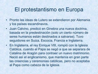 El protestantismo en Europa
• Pronto las ideas de Lutero se extendieron por Alemania
y los países escandinavos.
• Juan Calvino, predicó en Ginebra una nueva doctrina,
basada en la predestinación (solo un cierto número de
seres humanos están destinados a salvarse). Tuvo
seguidores en Suiza, Escocia, Francia e Inglaterra.
• En Inglaterra, el rey Enrique VIII, rompió con la Iglesia
Católica, cuando el Papa se negó a que se separara de
Catalina de Aragón para contraer un nuevo matrimonio.
Nació así el anglicanismo, que mantenía en gran parte
las creencias y ceremonias católicas, pero no aceptaba
al Papa como cabeza de la Iglesia.