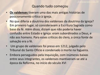 Quando tudo começou
• Os valdenses tiveram uma das mais antigas histórias de
posicionamento crítico à Igreja.
• No que diferia a doutrina dos valdenses da doutrina da Igreja?
Em primeiro lugar, só consideravam a Escritura Sagrada como
base da fé. Além disso, diziam que não poderia haver
confusão entre Estado e Igreja: eram subordinados a Deus, e
não aos homens. Para esses críticos do clero, a única fonte de
salvação era a fé.
• Um grupo de valdenses foi preso em 1212, julgado pelo
Tribunal do Santo Ofício e condenado à morte na fogueira.
• Embora perseguidos pela Inquisição, com inúmeras baixas
entre seus integrantes, os valdenses mantiveram-se até a
época da Reforma, no início do século XVI
 