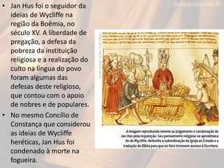 • Jan Hus foi o seguidor da
ideias de Wycliffe na
região da Boêmia, no
século XV. A liberdade de
pregação, a defesa da
pobreza da instituição
religiosa e a realização do
culto na língua do povo
foram algumas das
defesas deste religioso,
que contou com o apoio
de nobres e de populares.
• No mesmo Concílio de
Constança que considerou
as ideias de Wycliffe
heréticas, Jan Hus foi
condenado à morte na
fogueira.
 