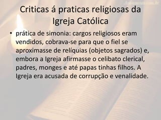 Criticas á praticas religiosas da
Igreja Católica
• prática de simonia: cargos religiosos eram
vendidos, cobrava-se para que o fiel se
aproximasse de relíquias (objetos sagrados) e,
embora a Igreja afirmasse o celibato clerical,
padres, monges e até papas tinhas filhos. A
Igreja era acusada de corrupção e venalidade.
 