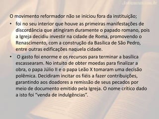 O movimento reformador não se iniciou fora da instituição;
• foi no seu interior que houve as primeiras manifestações de
discordância que atingiram duramente o papado romano, pois
a Igreja decidiu investir na cidade de Roma, promovendo o
Renascimento, com a construção da Basílica de São Pedro,
entre outras edificações naquela cidade.
• O gasto foi enorme e os recursos para terminar a basílica
escassearam. No intuito de obter moedas para finalizar a
obra, o papa Júlio II e o papa Leão X tomaram uma decisão
polêmica. Decidiram incitar os fiéis a fazer contribuições,
garantindo aos doadores a remissão de seus pecados por
meio de documento emitido pela Igreja. O nome crítico dado
a isto foi “venda de indulgências”.
 