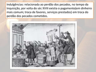 Indulgências: relacionada ao perdão dos pecados, no tempo da
Inquisição, por volta do séc XVIII existia o pagamento(em dinheiro
mais comum; troca de favores, serviços prestados) em troca do
perdão dos pecados cometidos.
 