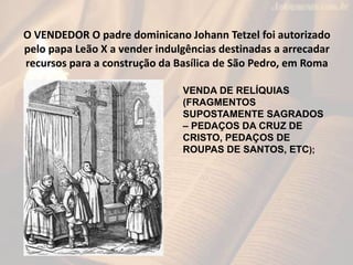 O VENDEDOR O padre dominicano Johann Tetzel foi autorizado
pelo papa Leão X a vender indulgências destinadas a arrecadar
recursos para a construção da Basílica de São Pedro, em Roma
VENDA DE RELÍQUIAS
(FRAGMENTOS
SUPOSTAMENTE SAGRADOS
– PEDAÇOS DA CRUZ DE
CRISTO, PEDAÇOS DE
ROUPAS DE SANTOS, ETC);
 