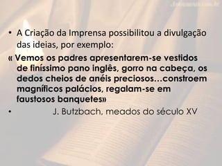 • A Criação da Imprensa possibilitou a divulgação
das ideias, por exemplo:
« Vemos os padres apresentarem-se vestidos
de finíssimo pano inglês, gorro na cabeça, os
dedos cheios de anéis preciosos…constroem
magníficos palácios, regalam-se em
faustosos banquetes»
• J. Butzbach, meados do século XV
 