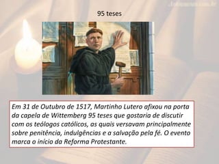 95 teses
Em 31 de Outubro de 1517, Martinho Lutero afixou na porta
da capela de Wittemberg 95 teses que gostaria de discutir
com os teólogos católicos, as quais versavam principalmente
sobre penitência, indulgências e a salvação pela fé. O evento
marca o início da Reforma Protestante.
 