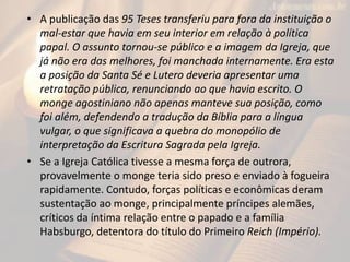 • A publicação das 95 Teses transferiu para fora da instituição o
mal-estar que havia em seu interior em relação à política
papal. O assunto tornou-se público e a imagem da Igreja, que
já não era das melhores, foi manchada internamente. Era esta
a posição da Santa Sé e Lutero deveria apresentar uma
retratação pública, renunciando ao que havia escrito. O
monge agostiniano não apenas manteve sua posição, como
foi além, defendendo a tradução da Bíblia para a língua
vulgar, o que significava a quebra do monopólio de
interpretação da Escritura Sagrada pela Igreja.
• Se a Igreja Católica tivesse a mesma força de outrora,
provavelmente o monge teria sido preso e enviado à fogueira
rapidamente. Contudo, forças políticas e econômicas deram
sustentação ao monge, principalmente príncipes alemães,
críticos da íntima relação entre o papado e a família
Habsburgo, detentora do título do Primeiro Reich (Império).
 