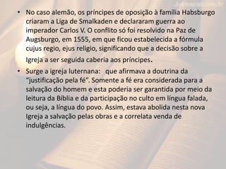 • No caso alemão, os príncipes de oposição à família Habsburgo
criaram a Liga de Smalkaden e declararam guerra ao
imperador Carlos V. O conflito só foi resolvido na Paz de
Augsburgo, em 1555, em que ficou estabelecida a fórmula
cujus regio, ejus religio, significando que a decisão sobre a
Igreja a ser seguida caberia aos príncipes.
• Surge a igreja luternana: que afirmava a doutrina da
“justificação pela fé”. Somente a fé era considerada para a
salvação do homem e esta poderia ser garantida por meio da
leitura da Bíblia e da participação no culto em língua falada,
ou seja, a língua do povo. Assim, estava abolida nesta nova
Igreja a salvação pelas obras e a correlata venda de
indulgências.
 